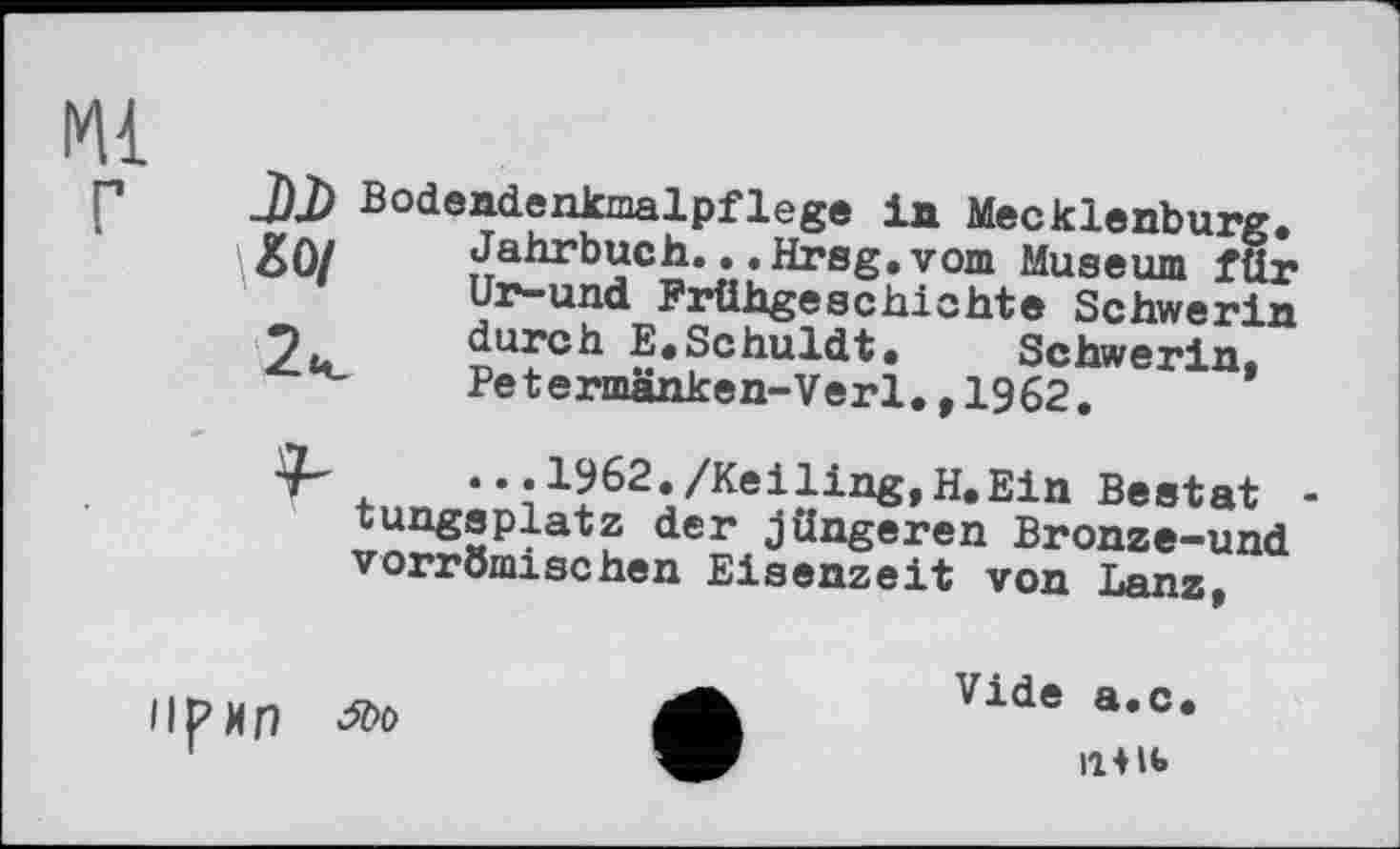 ﻿141
J)J) Bodendenkmalpflege in Mecklenburg. &0/ Jahrbuch.. .Hrsg.vom Museum für
Ur-und Frühgeschichte Schwerin
7. durch E.Schuldt. Schwerin.
Petermänken-Verl.,1962.
• • • 1962./Кеіling,H.Ein Bestat -tungsplatz der Jüngeren Bronze-und vorrömischen Eisenzeit von Lanz,
llpn
Vide a.c.
IIШ